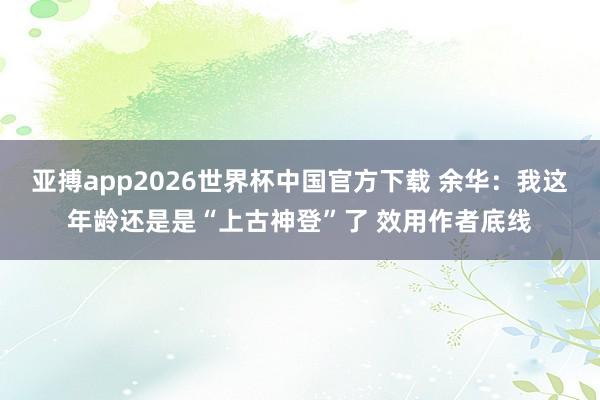 亚搏app2026世界杯中国官方下载 余华：我这年龄还是是“上古神登”了 效用作者底线