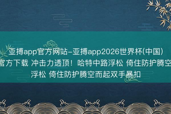 亚搏app官方网站-亚搏app2026世界杯(中国)IOS/Android官方下载 冲击力透顶！哈特中路浮松 倚住防护腾空而起双手暴扣