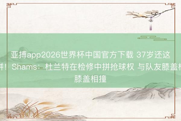 亚搏app2026世界杯中国官方下载 37岁还这样拼！Shams：杜兰特在检修中拼抢球权 与队友膝盖相撞
