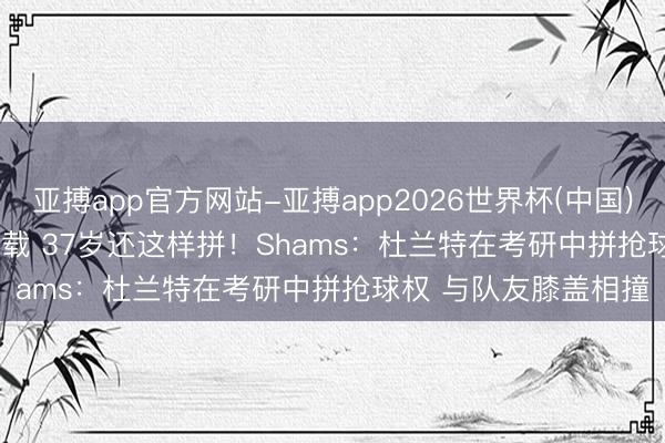 亚搏app官方网站-亚搏app2026世界杯(中国)IOS/Android官方下载 37岁还这样拼！Shams：杜兰特在考研中拼抢球权 与队友膝盖相撞