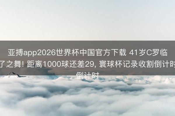 亚搏app2026世界杯中国官方下载 41岁C罗临了之舞! 距离1000球还差29， 寰球杯记录收割倒计时