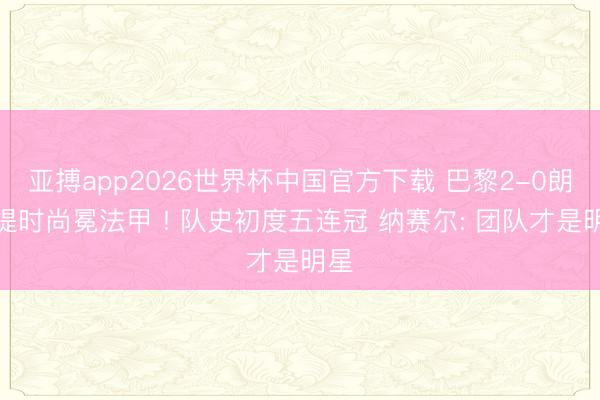 亚搏app2026世界杯中国官方下载 巴黎2-0朗斯提时尚冕法甲 ! 队史初度五连冠 纳赛尔: 团队才是明星