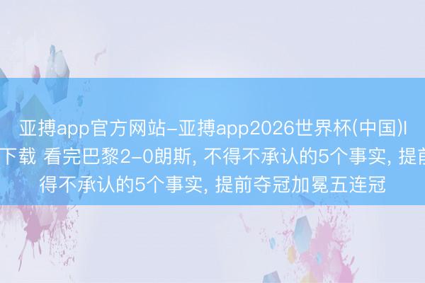 亚搏app官方网站-亚搏app2026世界杯(中国)IOS/Android官方下载 看完巴黎2-0朗斯， 不得不承认的5个事实， 提前夺冠加冕五连冠