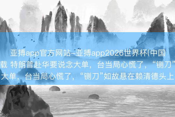 亚搏app官方网站-亚搏app2026世界杯(中国)IOS/Android官方下载 特朗普赴华要说念大单，台当局心慌了，“铡刀”如故悬在赖清德头上