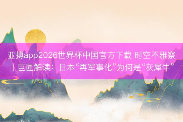 亚搏app2026世界杯中国官方下载 时空不雅察丨巨匠解读：日本“再军事化”为何是“灰犀牛”