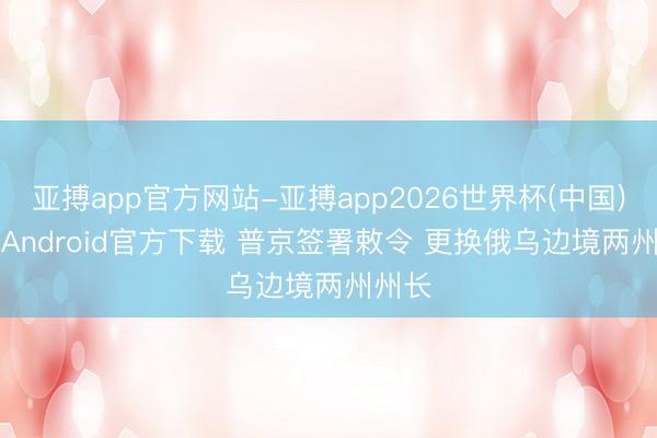 亚搏app官方网站-亚搏app2026世界杯(中国)IOS/Android官方下载 普京签署敕令 更换俄乌边境两州州长