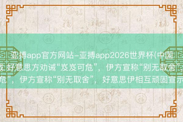 亚搏app官方网站-亚搏app2026世界杯(中国)IOS/Android官方下载 好意思方劝诫“岌岌可危”，伊方宣称“别无取舍”，好意思伊相互顽固宣示态度