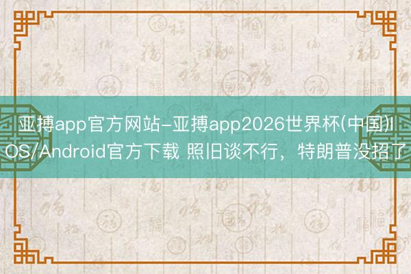 亚搏app官方网站-亚搏app2026世界杯(中国)IOS/Android官方下载 照旧谈不行，特朗普没招了