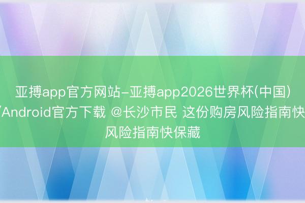 亚搏app官方网站-亚搏app2026世界杯(中国)IOS/Android官方下载 @长沙市民 这份购房风险指南快保藏