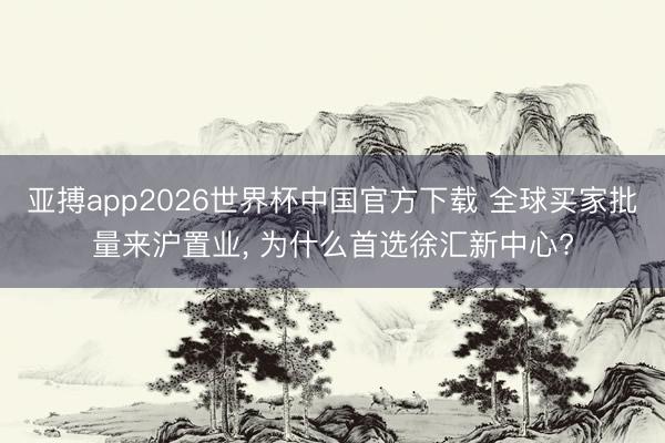 亚搏app2026世界杯中国官方下载 全球买家批量来沪置业， 为什么首选徐汇新中心?