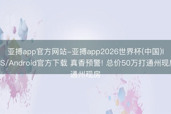 亚搏app官方网站-亚搏app2026世界杯(中国)IOS/Android官方下载 真香预警! 总价50万打通州现房