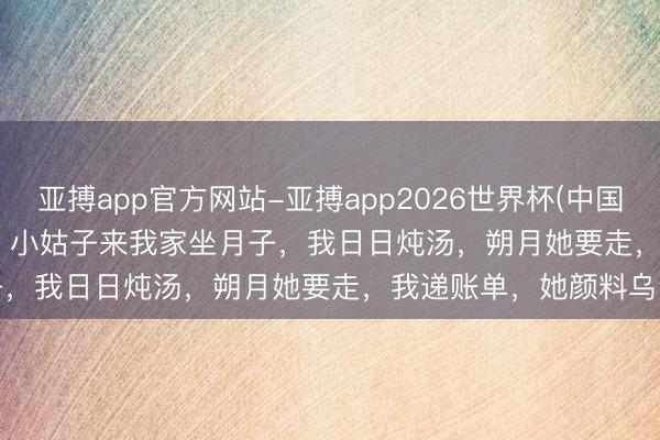 亚搏app官方网站-亚搏app2026世界杯(中国)IOS/Android官方下载 小姑子来我家坐月子，我日日炖汤，朔月她要走，我递账单，她颜料乌青