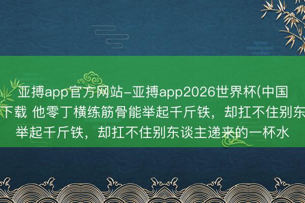 亚搏app官方网站-亚搏app2026世界杯(中国)IOS/Android官方下载 他零丁横练筋骨能举起千斤铁，却扛不住别东谈主递来的一杯水