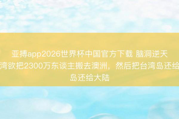 亚搏app2026世界杯中国官方下载 脑洞逆天，台湾欲把2300万东谈主搬去澳洲，然后把台湾岛还给大陆