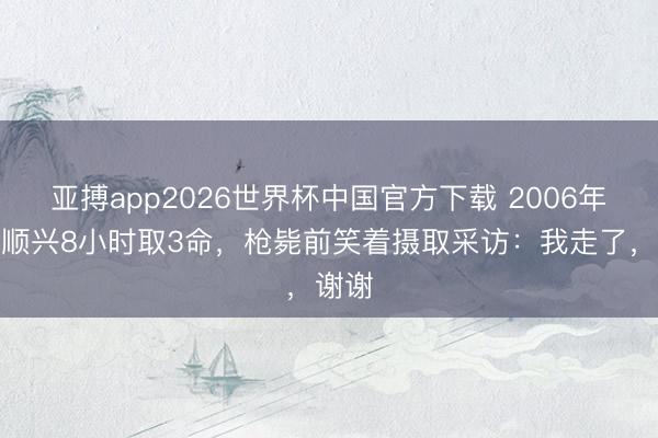 亚搏app2026世界杯中国官方下载 2006年，张顺兴8小时取3命，枪毙前笑着摄取采访：我走了，谢谢