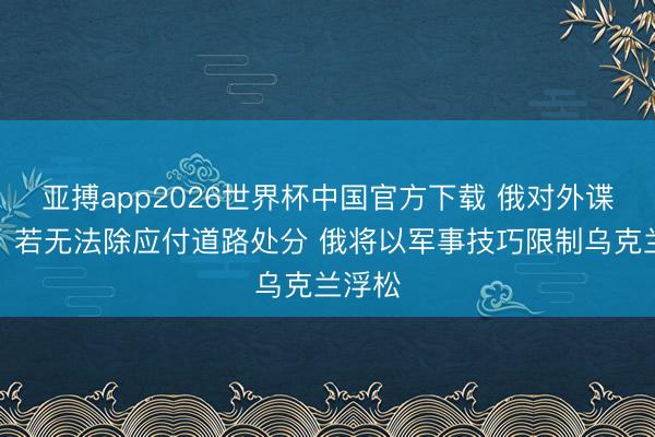 亚搏app2026世界杯中国官方下载 俄对外谍报局：若无法除应付道路处分 俄将以军事技巧限制乌克兰浮松