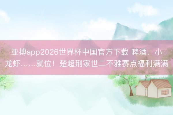 亚搏app2026世界杯中国官方下载 啤酒、小龙虾……就位！楚超荆家世二不雅赛点福利满满