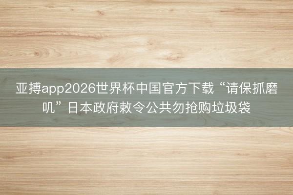 亚搏app2026世界杯中国官方下载 “请保抓磨叽” 日本政府敕令公共勿抢购垃圾袋
