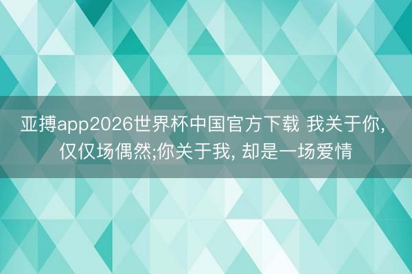 亚搏app2026世界杯中国官方下载 我关于你， 仅仅场偶然;你关于我， 却是一场爱情