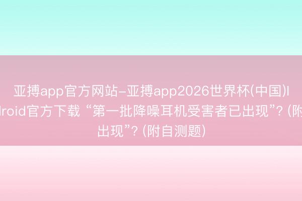 亚搏app官方网站-亚搏app2026世界杯(中国)IOS/Android官方下载 “第一批降噪耳机受害者已出现”? (附自测题)