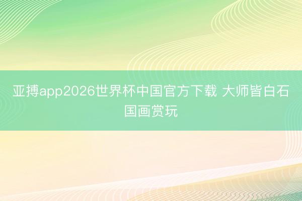 亚搏app2026世界杯中国官方下载 大师皆白石国画赏玩