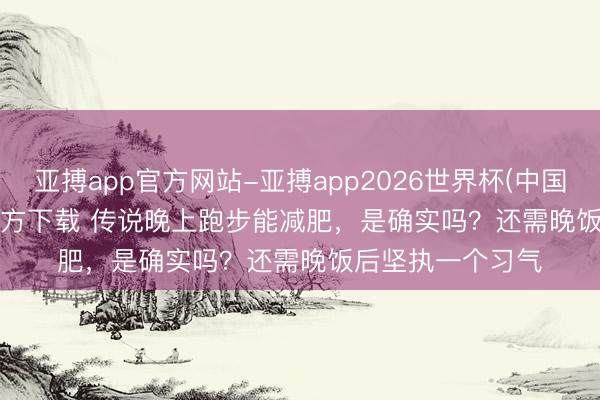 亚搏app官方网站-亚搏app2026世界杯(中国)IOS/Android官方下载 传说晚上跑步能减肥，是确实吗？还需晚饭后坚执一个习气