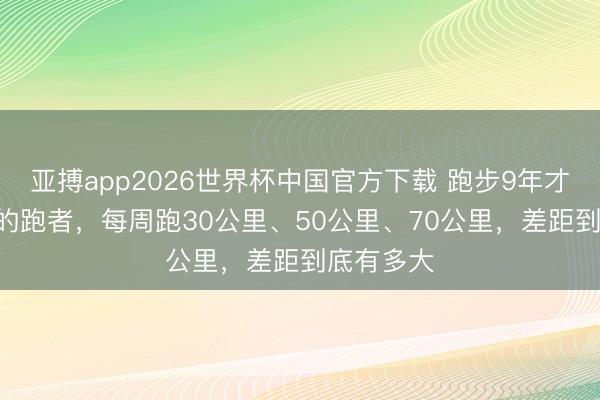 亚搏app2026世界杯中国官方下载 跑步9年才懂：50+的跑者，每周跑30公里、50公里、70公里，差距到底有多大