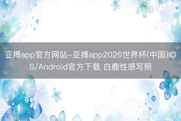 亚搏app官方网站-亚搏app2026世界杯(中国)IOS/Android官方下载 白鹿性感写照