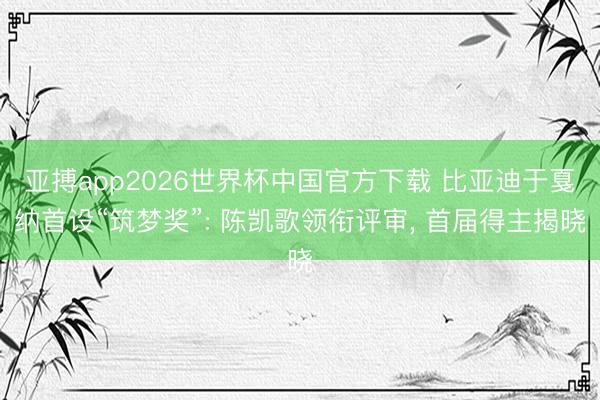 亚搏app2026世界杯中国官方下载 比亚迪于戛纳首设“筑梦奖”: 陈凯歌领衔评审， 首届得主揭晓