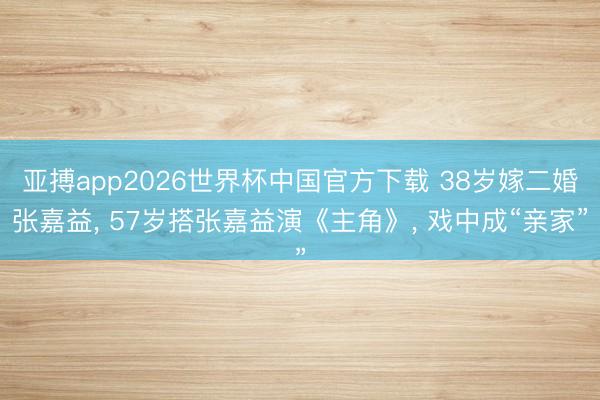 亚搏app2026世界杯中国官方下载 38岁嫁二婚张嘉益， 57岁搭张嘉益演《主角》， 戏中成“亲家”