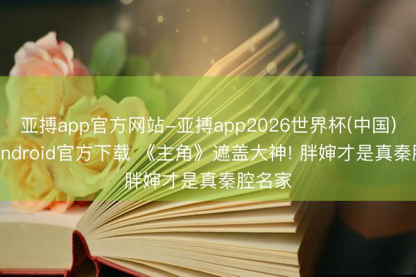 亚搏app官方网站-亚搏app2026世界杯(中国)IOS/Android官方下载 《主角》遮盖大神! 胖婶才是真秦腔名家