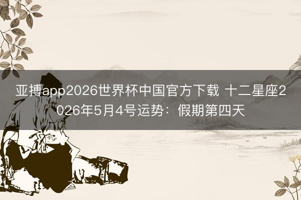 亚搏app2026世界杯中国官方下载 十二星座2026年5月4号运势：假期第四天