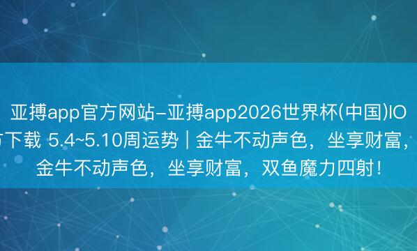 亚搏app官方网站-亚搏app2026世界杯(中国)IOS/Android官方下载 5.4~5.10周运势 | 金牛不动声色，坐享财富，双鱼魔力四射！