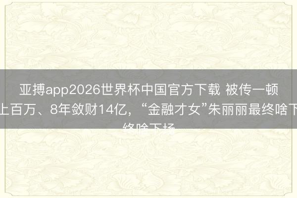 亚搏app2026世界杯中国官方下载 被传一顿饭上百万、8年敛财14亿，“金融才女”朱丽丽最终啥下场