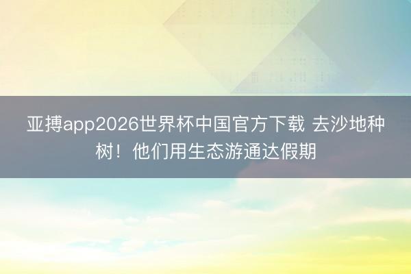 亚搏app2026世界杯中国官方下载 去沙地种树！他们用生态游通达假期
