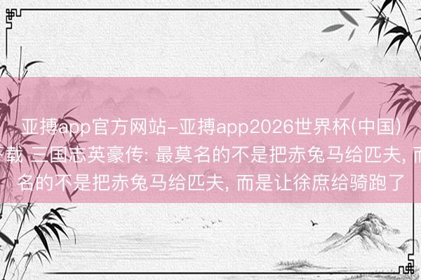 亚搏app官方网站-亚搏app2026世界杯(中国)IOS/Android官方下载 三国志英豪传: 最莫名的不是把赤兔马给匹夫， 而是让徐庶给骑跑了