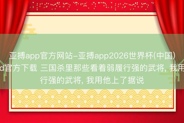 亚搏app官方网站-亚搏app2026世界杯(中国)IOS/Android官方下载 三国杀里那些看着弱履行强的武将， 我用他上了据说