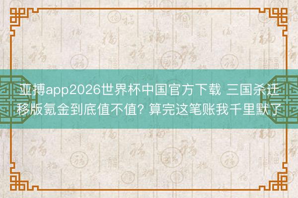 亚搏app2026世界杯中国官方下载 三国杀迁移版氪金到底值不值? 算完这笔账我千里默了