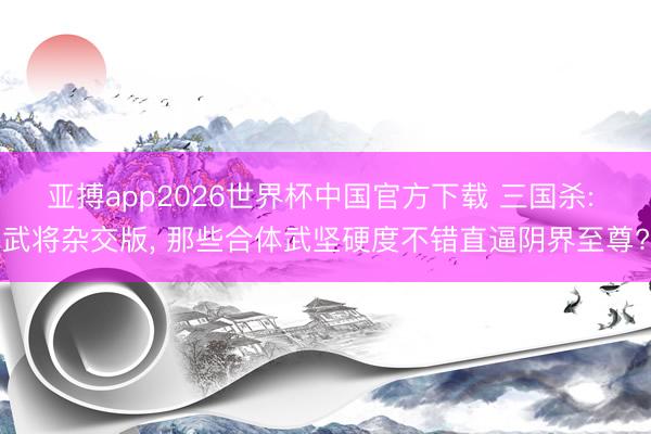 亚搏app2026世界杯中国官方下载 三国杀: 武将杂交版， 那些合体武坚硬度不错直逼阴界至尊?