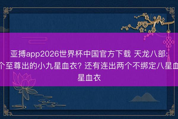 亚搏app2026世界杯中国官方下载 天龙八部: 6个至尊出的小九星血衣? 还有连出两个不绑定八星血衣