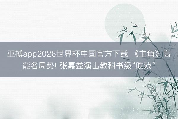 亚搏app2026世界杯中国官方下载 《主角》高能名局势! 张嘉益演出教科书级“吃戏”