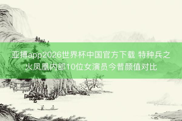 亚搏app2026世界杯中国官方下载 特种兵之火凤凰内部10位女演员今昔颜值对比
