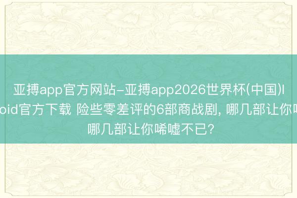 亚搏app官方网站-亚搏app2026世界杯(中国)IOS/Android官方下载 险些零差评的6部商战剧， 哪几部让你唏嘘不已?