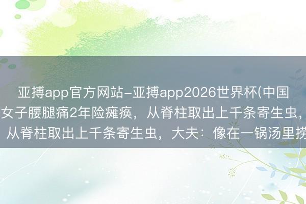 亚搏app官方网站-亚搏app2026世界杯(中国)IOS/Android官方下载 女子腰腿痛2年险瘫痪,从脊柱取出上千条寄生虫,大夫:像在一锅汤里捞面条!