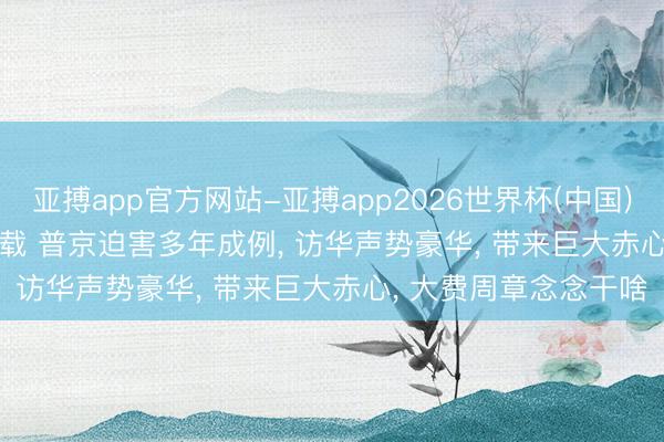 亚搏app官方网站-亚搏app2026世界杯(中国)IOS/Android官方下载 普京迫害多年成例， 访华声势豪华， 带来巨大赤心， 大费周章念念干啥