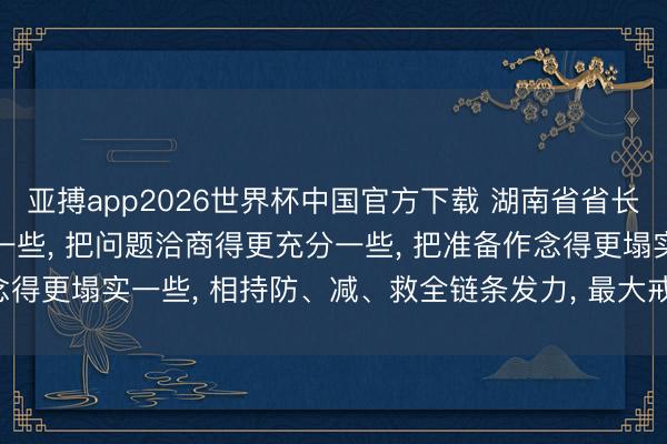 亚搏app2026世界杯中国官方下载 湖南省省长: 把处所意想得更严峻一些， 把问题洽商得更充分一些， 把准备作念得更塌实一些， 相持防、减、救全链条发力， 最大戒指减少灾害吃亏