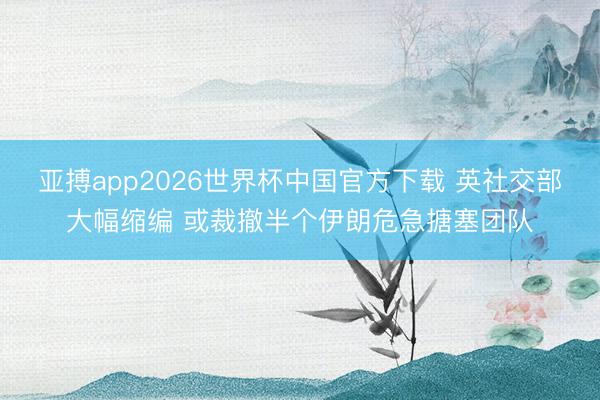 亚搏app2026世界杯中国官方下载 英社交部大幅缩编 或裁撤半个伊朗危急搪塞团队
