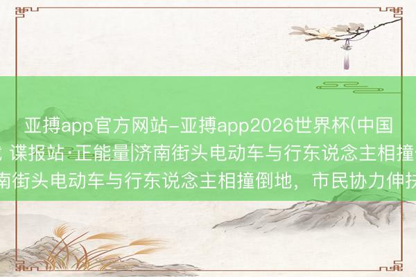 亚搏app官方网站-亚搏app2026世界杯(中国)IOS/Android官方下载 谍报站·正能量|济南街头电动车与行东说念主相撞倒地，市民协力伸扶植