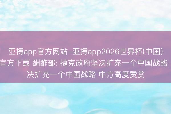 亚搏app官方网站-亚搏app2026世界杯(中国)IOS/Android官方下载 酬酢部: 捷克政府坚决扩充一个中国战略 中方高度赞赏