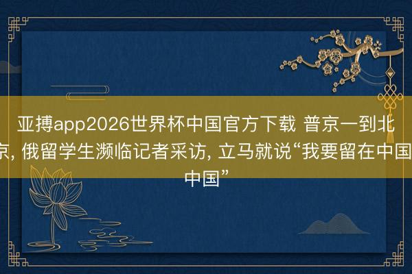 亚搏app2026世界杯中国官方下载 普京一到北京， 俄留学生濒临记者采访， 立马就说“我要留在中国”